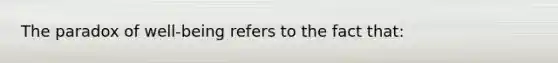 The paradox of well-being refers to the fact that: