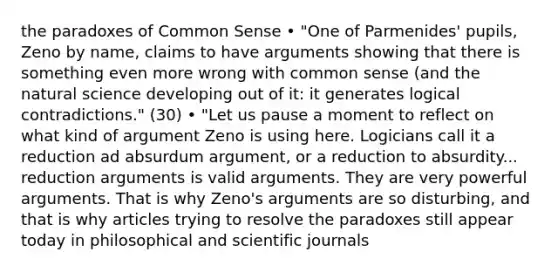 the paradoxes of Common Sense • "One of Parmenides' pupils, Zeno by name, claims to have arguments showing that there is something even more wrong with common sense (and the natural science developing out of it: it generates logical contradictions." (30) • "Let us pause a moment to reflect on what kind of argument Zeno is using here. Logicians call it a reduction ad absurdum argument, or a reduction to absurdity... reduction arguments is valid arguments. They are very powerful arguments. That is why Zeno's arguments are so disturbing, and that is why articles trying to resolve the paradoxes still appear today in philosophical and scientific journals