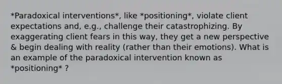 *Paradoxical interventions*, like *positioning*, violate client expectations and, e.g., challenge their catastrophizing. By exaggerating client fears in this way, they get a new perspective & begin dealing with reality (rather than their emotions). What is an example of the paradoxical intervention known as *positioning* ?