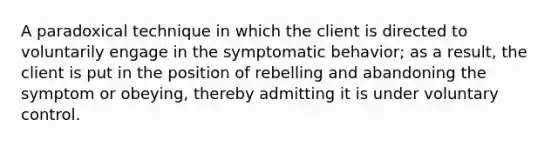 A paradoxical technique in which the client is directed to voluntarily engage in the symptomatic behavior; as a result, the client is put in the position of rebelling and abandoning the symptom or obeying, thereby admitting it is under voluntary control.