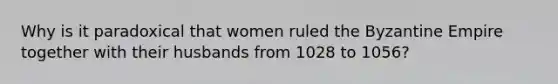 Why is it paradoxical that women ruled the Byzantine Empire together with their husbands from 1028 to 1056?