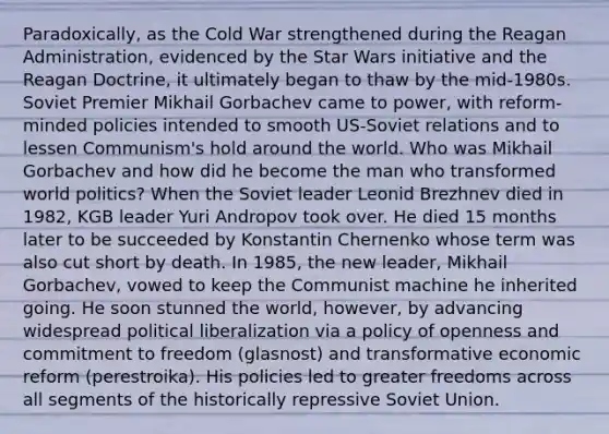 Paradoxically, as the Cold War strengthened during the Reagan Administration, evidenced by the Star Wars initiative and the Reagan Doctrine, it ultimately began to thaw by the mid-1980s. Soviet Premier Mikhail Gorbachev came to power, with reform-minded policies intended to smooth US-Soviet relations and to lessen Communism's hold around the world. Who was Mikhail Gorbachev and how did he become the man who transformed world politics? When the Soviet leader Leonid Brezhnev died in 1982, KGB leader Yuri Andropov took over. He died 15 months later to be succeeded by Konstantin Chernenko whose term was also cut short by death. In 1985, the new leader, Mikhail Gorbachev, vowed to keep the Communist machine he inherited going. He soon stunned the world, however, by advancing widespread political liberalization via a policy of openness and commitment to freedom (glasnost) and transformative economic reform (perestroika). His policies led to greater freedoms across all segments of the historically repressive Soviet Union.