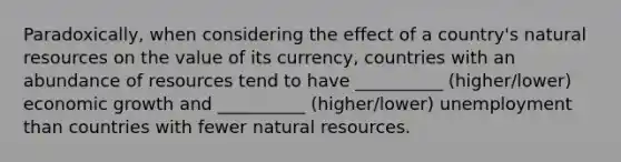 Paradoxically, when considering the effect of a country's natural resources on the value of its currency, countries with an abundance of resources tend to have __________ (higher/lower) economic growth and __________ (higher/lower) unemployment than countries with fewer natural resources.