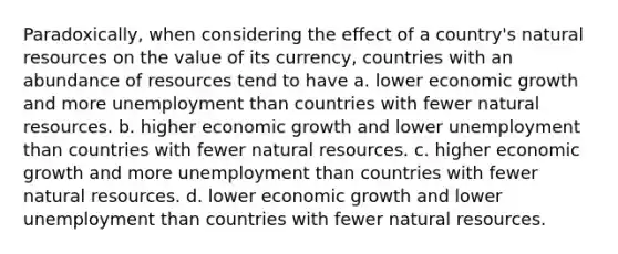 Paradoxically, when considering the effect of a country's natural resources on the value of its currency, countries with an abundance of resources tend to have a. lower economic growth and more unemployment than countries with fewer natural resources. b. higher economic growth and lower unemployment than countries with fewer natural resources. c. higher economic growth and more unemployment than countries with fewer natural resources. d. lower economic growth and lower unemployment than countries with fewer natural resources.