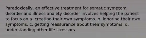 Paradoxically, an effective treatment for somatic symptom disorder and illness anxiety disorder involves helping the patient to focus on a. creating their own symptoms. b. ignoring their own symptoms. c. getting reassurance about their symptoms. d. understanding other life stressors