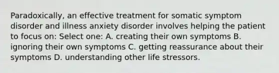 Paradoxically, an effective treatment for somatic symptom disorder and illness anxiety disorder involves helping the patient to focus on: Select one: A. creating their own symptoms B. ignoring their own symptoms C. getting reassurance about their symptoms D. understanding other life stressors.