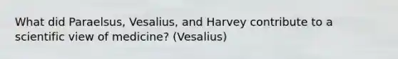 What did Paraelsus, Vesalius, and Harvey contribute to a scientific view of medicine? (Vesalius)