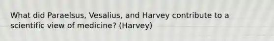 What did Paraelsus, Vesalius, and Harvey contribute to a scientific view of medicine? (Harvey)