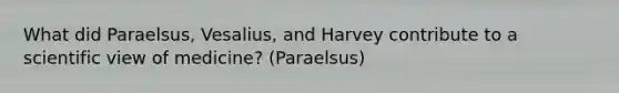 What did Paraelsus, Vesalius, and Harvey contribute to a scientific view of medicine? (Paraelsus)