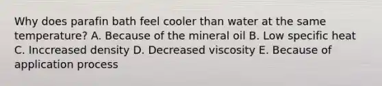 Why does parafin bath feel cooler than water at the same temperature? A. Because of the mineral oil B. Low specific heat C. Inccreased density D. Decreased viscosity E. Because of application process