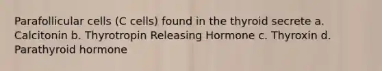 Parafollicular cells (C cells) found in the thyroid secrete a. Calcitonin b. Thyrotropin Releasing Hormone c. Thyroxin d. Parathyroid hormone
