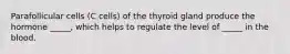 Parafollicular cells (C cells) of the thyroid gland produce the hormone _____, which helps to regulate the level of _____ in the blood.