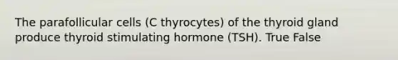 The parafollicular cells (C thyrocytes) of the thyroid gland produce thyroid stimulating hormone (TSH). True False