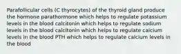 Parafollicular cells (C thyrocytes) of the thyroid gland produce the hormone parathormone which helps to regulate potassium levels in the blood calcitonin which helps to regulate sodium levels in the blood calcitonin which helps to regulate calcium levels in the blood PTH which helps to regulate calcium levels in the blood