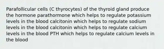 Parafollicular cells (C thyrocytes) of the thyroid gland produce the hormone parathormone which helps to regulate potassium levels in the blood calcitonin which helps to regulate sodium levels in the blood calcitonin which helps to regulate calcium levels in the blood PTH which helps to regulate calcium levels in the blood