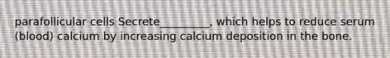 parafollicular cells Secrete_________, which helps to reduce serum (blood) calcium by increasing calcium deposition in the bone.