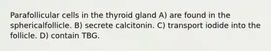 Parafollicular cells in the thyroid gland A) are found in the sphericalfollicle. B) secrete calcitonin. C) transport iodide into the follicle. D) contain TBG.