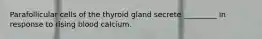 Parafollicular cells of the thyroid gland secrete _________ in response to rising blood calcium.