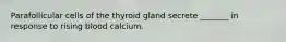 Parafollicular cells of the thyroid gland secrete _______ in response to rising blood calcium.