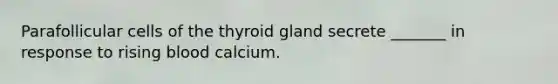 Parafollicular cells of the thyroid gland secrete _______ in response to rising blood calcium.