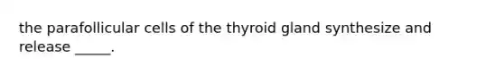 the parafollicular cells of the thyroid gland synthesize and release _____.