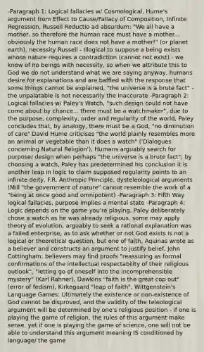 -Paragraph 1: Logical fallacies w/ Cosmological, Hume's argument from Effect to Cause/Fallacy of Composition, Infinite Regression, Russell Reductio ad absurdum: "We all have a mother, so therefore the human race must have a mother... obviously the human race does not have a mother!" (or planet earth), necessity Russell - Illogical to suppose a being exists whose nature requires a contradiction (cannot not exist) - we know of no beings with necessity, so when we attribute this to God we do not understand what we are saying anyway, humans desire for explanations and are baffled with the response that some things cannot be explained, "the universe is a brute fact" - the unpalatable is not necessarily the inaccurate -Paragraph 2: Logical fallacies w/ Paley's Watch, "such design could not have come about by chance... there must be a watchmaker", due to the purpose, complexity, order and regularity of the world, Paley concludes that, by analogy, there must be a God, "no diminution of care" David Hume criticises "the world plainly resembles more an animal or vegetable than it does a watch" ('Dialogues concerning Natural Religion'), Humans arguably search for purpose/ design when perhaps "the universe is a brute fact"; by choosing a watch, Paley has predetermined his conclusion it is another leap in logic to claim supposed regularity points to an infinite deity, F.R. Anthropic Principle, dysteleological arguments (Mill "the government of nature" cannot resemble the work of a "being at once good and omnipotent) -Paragraph 3: Fifth Way logical fallacies, purpose implies a mental state -Paragraph 4: Logic depends on the game you're playing, Paley deliberately chose a watch as he was already religious, some may apply theory of evolution, arguably to seek a rational explanation was a failed enterprise, as to ask whether or not God exists is not a logical or theoretical question, but one of faith, Aquinas wrote as a believer and constructs an argument to justify belief, John Cottingham: believers may find proofs "reassuring as formal confirmations of the intellectual respectability of their religious outlook", "letting go of oneself into the incomprehensible mystery" (Karl Rahner), Dawkins "faith is the great cop out" (error of fedism), Kirkegaard "leap of faith", Wittgenstein's Language Games: Ultimately the existence or non-existence of God cannot be disproved, and the validity of the teleological argument will be determined by one's religious position - if one is playing the game of religion, the rules of this argument make sense, yet if one is playing the game of science, one will not be able to understand this argument meaning IS conditioned by language/ the game