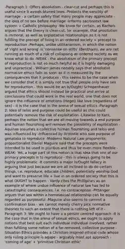 -Paragraph 1: Offers absolutism - clear-cut and perhaps this is useful since it avoids blurred lines -Protects the sanctity of marriage - a certain safety that many people may appreciate - the idea of no sex before marriage -Informs sacrosanct law system + Catholic philosophy -We know for certain, as Rachels argues that the theory is clear-cut, for example, that prositution is immoral, as well as exploitative relationships as it is not fufilling the precept of living in an ordered society + precept to reproduction -Perhaps, unlike utilitarianism, in which the notion of 'right and wrong' is 'nonsense on stilts' (Bentham), we are not running as much of a risk of collapsing an ordered society as we know what to do -WEAK - the absolutism of the primary precept of reproduction is not so much helpful as it is highly damaging and unpractical - William James notably says that absolutist normative ethics fails as soon as it is measured by the consequences that it produces - this seems to be the case when we consider that it is simply not true that people only have sex for reproduction - this would be an Is/Ought/ Schopenhauer argued that ethics should instead be practical and arrive at conclusions that could work in the real world, one that does not ignore the influence of emotions (Hegel) like love (regardless of sex) - it is the case that in the arena of sexual ethics -Paragraph 2: Idea of telos and purpose could be useful as this could potentially remove the risk of exploitation -Likewise to Kant, perhaps the notion that we are all moving towards a end purpose and human flourishing will remove the possibility of exploitation -Aquinas assumes a collective human flourishing and telos and was influenced by -Influenced by Aristotle who saw purpose of genatalia to reproduce -Moderns Natural Law proponents: proportionalist Daniel Maguire said that the precepts were intended to be used in pluribus and thus be even more flexible -WEAK: Yet, a huge part of this notion is that idea that one of our primary precepts is to reproduce - this is always going to be highly problematic -It commits a major Is/Ought fallacy in arguing that just because we are all inclined to do do certain things, i.e. reproduce, educate children, potentially worship God and want to preserve life + live in an ordered society that this is what OUGHT to happen - Vardy cites the Phillipines as an example of where undue influence of natural law has led to catastrophic consequences, i.e. no contraception -Pittenger argues that sex within a homosexual relationship can be equally regarded as purposeful -Maguire also seems to commit a confirmation bias - we cannot merely cherry pick normative theories to such an extent that there is nothing left of it -Paragraph 3: We ought to have a a person centred approach -It is the case that in the arena of sexual ethics, we ought to apply notions that best suit each individual individual involved, rather than fufilling some notion of a far-removed, collective purpose -Situation Ethics provides a Christian-inspired ethical code whose only ruling principle is agape - arguably most apt approach -'coming of age' + 'primitive Christian ethic'