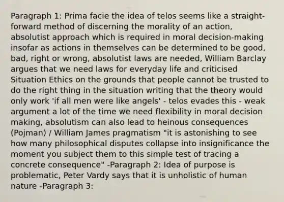 Paragraph 1: Prima facie the idea of telos seems like a straight-forward method of discerning the morality of an action, absolutist approach which is required in moral decision-making insofar as actions in themselves can be determined to be good, bad, right or wrong, absolutist laws are needed, William Barclay argues that we need laws for everyday life and criticised Situation Ethics on the grounds that people cannot be trusted to do the right thing in the situation writing that the theory would only work 'if all men were like angels' - telos evades this - weak argument a lot of the time we need flexibility in moral decision making, absolutism can also lead to heinous consequences (Pojman) / William James pragmatism "it is astonishing to see how many philosophical disputes collapse into insignificance the moment you subject them to this simple test of tracing a concrete consequence" -Paragraph 2: Idea of purpose is problematic, Peter Vardy says that it is unholistic of human nature -Paragraph 3: