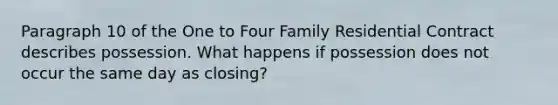 Paragraph 10 of the One to Four Family Residential Contract describes possession. What happens if possession does not occur the same day as closing?