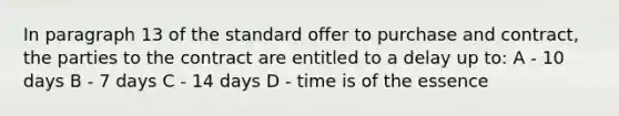 In paragraph 13 of the standard offer to purchase and contract, the parties to the contract are entitled to a delay up to: A - 10 days B - 7 days C - 14 days D - time is of the essence