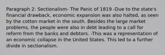 Paragraph 2: Sectionalism- The Panic of 1819 -Due to the state's financial drawback, economic expansion was also halted, as seen by the cotton market in the south. Besides the large market problems, the people were also in debt leading to a call for reform from the banks and debtors. -This was a representation of an economic collapse in the United States. This led to a further divide in sectionalism.