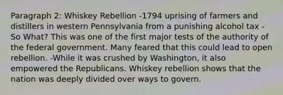 Paragraph 2: Whiskey Rebellion -1794 uprising of farmers and distillers in western Pennsylvania from a punishing alcohol tax -So What? This was one of the first major tests of the authority of the federal government. Many feared that this could lead to open rebellion. -While it was crushed by Washington, it also empowered the Republicans. Whiskey rebellion shows that the nation was deeply divided over ways to govern.