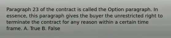 Paragraph 23 of the contract is called the Option paragraph. In essence, this paragraph gives the buyer the unrestricted right to terminate the contract for any reason within a certain time frame. A. True B. False