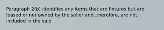 Paragraph 2(b) identifies any items that are fixtures but are leased or not owned by the seller and, therefore, are not included in the sale.