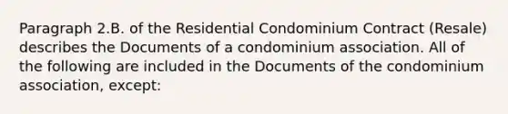 Paragraph 2.B. of the Residential Condominium Contract (Resale) describes the Documents of a condominium association. All of the following are included in the Documents of the condominium association, except: