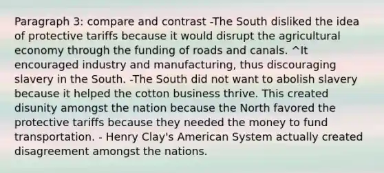 Paragraph 3: compare and contrast -The South disliked the idea of protective tariffs because it would disrupt the agricultural economy through the funding of roads and canals. ^It encouraged industry and manufacturing, thus discouraging slavery in the South. -The South did not want to abolish slavery because it helped the cotton business thrive. This created disunity amongst the nation because the North favored the protective tariffs because they needed the money to fund transportation. - Henry Clay's American System actually created disagreement amongst the nations.