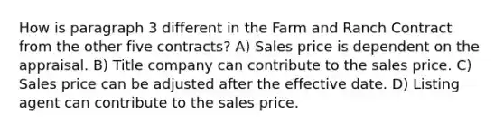 How is paragraph 3 different in the Farm and Ranch Contract from the other five contracts? A) Sales price is dependent on the appraisal. B) Title company can contribute to the sales price. C) Sales price can be adjusted after the effective date. D) Listing agent can contribute to the sales price.