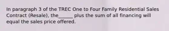 In paragraph 3 of the TREC One to Four Family Residential Sales Contract (Resale), the______ plus the sum of all financing will equal the sales price offered.