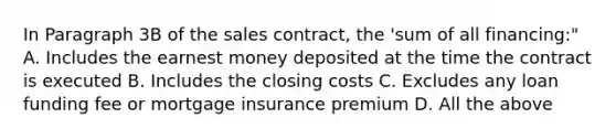 In Paragraph 3B of the sales contract, the 'sum of all financing:" A. Includes the earnest money deposited at the time the contract is executed B. Includes the closing costs C. Excludes any loan funding fee or mortgage insurance premium D. All the above