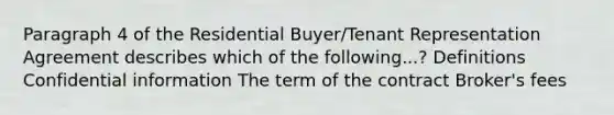 Paragraph 4 of the Residential Buyer/Tenant Representation Agreement describes which of the following...? Definitions Confidential information The term of the contract Broker's fees