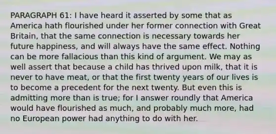 PARAGRAPH 61: I have heard it asserted by some that as America hath flourished under her former connection with Great Britain, that the same connection is necessary towards her future happiness, and will always have the same effect. Nothing can be more fallacious than this kind of argument. We may as well assert that because a child has thrived upon milk, that it is never to have meat, or that the first twenty years of our lives is to become a precedent for the next twenty. But even this is admitting more than is true; for I answer roundly that America would have flourished as much, and probably much more, had no European power had anything to do with her.