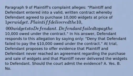 Paragraph 9 of Plaintiff's complaint alleges: "Plaintiff and Defendant entered into a valid, written contract whereby Defendant agreed to purchase 10,000 widgets at price of 1 per widget. Plaintiff delivered the 10,000 widgets to Defendant. Defendant failed to pay the10,000 owed under the contract." In his answer, Defendant responds to this allegation by saying only: "Deny that Defendant failed to pay the 10,000 owed under the contract." At trial, Defendant proposes to offer evidence that Plaintiff and Defendant never reached an agreement regarding the purchase and sale of widgets and that Plaintiff never delivered the widgets to Defendant. Should the court admit the evidence? A. Yes. B. No.