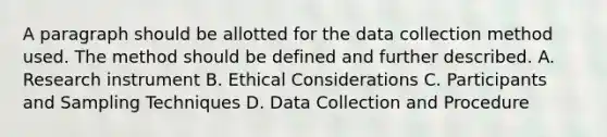 A paragraph should be allotted for the data collection method used. The method should be defined and further described. A. Research instrument B. Ethical Considerations C. Participants and Sampling Techniques D. Data Collection and Procedure