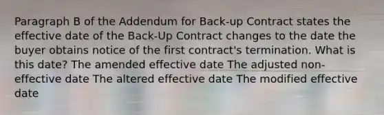 Paragraph B of the Addendum for Back-up Contract states the effective date of the Back-Up Contract changes to the date the buyer obtains notice of the first contract's termination. What is this date? The amended effective date The adjusted non-effective date The altered effective date The modified effective date