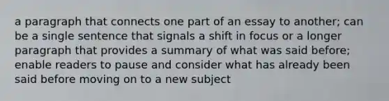 a paragraph that connects one part of an essay to another; can be a single sentence that signals a shift in focus or a longer paragraph that provides a summary of what was said before; enable readers to pause and consider what has already been said before moving on to a new subject