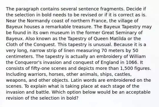 The paragraph contains several sentence fragments. Decide if the selection in bold needs to be revised or if it is correct as is. Near the Normandy coast of northern France, the village of Bayeux houses a remarkable treasure. The Bayeux Tapestry may be found in its own museum in the former Great Seminary of Bayeux. Also known as the Tapestry of Queen Matilda or the Cloth of the Conquest. This tapestry is unusual. Because it is a very long, narrow strip of linen measuring 70 meters by 50 centimeters. The tapestry is actually an embroidery of William the Conqueror's invasion and conquest of England in 1066. It consists of fifty-one scenes and depicts more than 1,500 figures. Including warriors, horses, other animals, ships, castles, weapons, and other objects. Latin words are embroidered on the scenes. To explain what is taking place at each stage of the invasion and battle. Which option below would be an acceptable revision of the selection in bold?