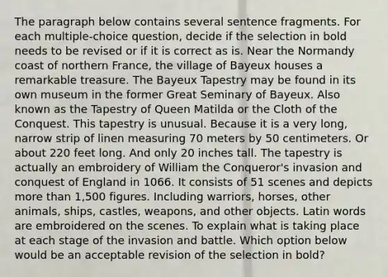 The paragraph below contains several sentence fragments. For each multiple-choice question, decide if the selection in bold needs to be revised or if it is correct as is. Near the Normandy coast of northern France, the village of Bayeux houses a remarkable treasure. The Bayeux Tapestry may be found in its own museum in the former Great Seminary of Bayeux. Also known as the Tapestry of Queen Matilda or the Cloth of the Conquest. This tapestry is unusual. Because it is a very long, narrow strip of linen measuring 70 meters by 50 centimeters. Or about 220 feet long. And only 20 inches tall. The tapestry is actually an embroidery of William the Conqueror's invasion and conquest of England in 1066. It consists of 51 scenes and depicts more than 1,500 figures. Including warriors, horses, other animals, ships, castles, weapons, and other objects. Latin words are embroidered on the scenes. To explain what is taking place at each stage of the invasion and battle. Which option below would be an acceptable revision of the selection in bold?