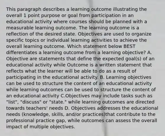 This paragraph describes a learning outcome illustrating the overall 1 point purpose or goal from participation in an educational activity where courses should be planned with a measurable learning outcome. The learning outcome is a reflection of the desired state. Objectives are used to organize specific topics or individual learning activities to achieve the overall learning outcome. Which statement below BEST differentiates a learning outcome from a learning objective? A. Objective are statements that define the expected goal(s) of an educational activity while Outcome is a written statement that reflects what the learner will be able to do as a result of participating in the educational activity. B. Learning objectives can be used to structure the content of an educational activity while learning outcomes can be used to structure the content of an educational activity C.Objectives may include tasks such as "list", "discuss" or "state." while learning outcomes are directed towards teachers' needs D. Objectives addresses the educational needs (knowledge, skills, and/or practices)that contribute to the professional practice gap, while outcomes can assess the overall impact of multiple objectives.