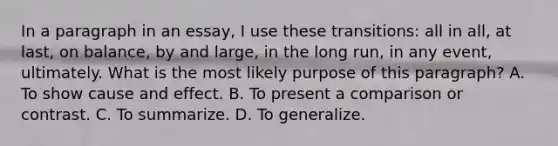 In a paragraph in an essay, I use these transitions: all in all, at last, on balance, by and large, in the long run, in any event, ultimately. What is the most likely purpose of this paragraph? A. To show cause and effect. B. To present a comparison or contrast. C. To summarize. D. To generalize.