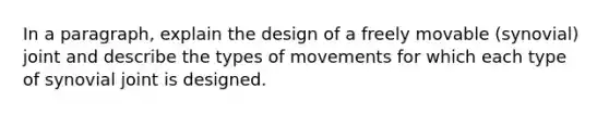 In a paragraph, explain the design of a freely movable (synovial) joint and describe the types of movements for which each type of synovial joint is designed.